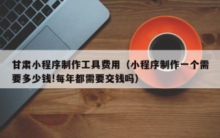 武穴甘肃小程序制作工具费用（小程序制作一个需要多少钱!每年都需要交钱吗）