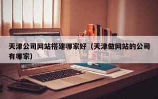 武穴天津公司网站搭建哪家好（天津做网站的公司有哪家）