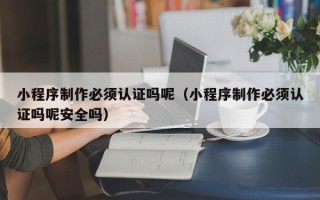 武穴小程序制作必须认证吗呢（小程序制作必须认证吗呢安全吗）