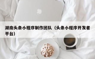 武穴湖南头条小程序制作团队（头条小程序开发者平台）