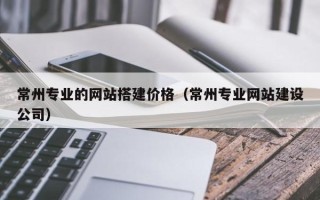 武穴常州专业的网站搭建价格（常州专业网站建设公司）