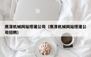 武穴鹰潭机械网站搭建公司（鹰潭机械网站搭建公司招聘）
