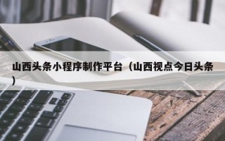 武穴山西头条小程序制作平台（山西视点今日头条）